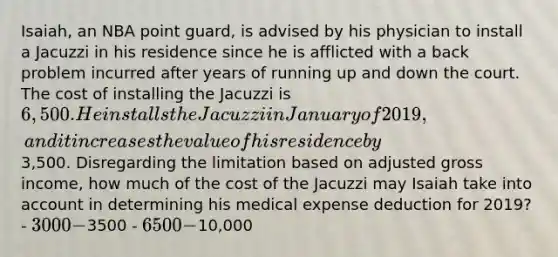 Isaiah, an NBA point guard, is advised by his physician to install a Jacuzzi in his residence since he is afflicted with a back problem incurred after years of running up and down the court. The cost of installing the Jacuzzi is 6,500. He installs the Jacuzzi in January of 2019, and it increases the value of his residence by3,500. Disregarding the limitation based on adjusted gross income, how much of the cost of the Jacuzzi may Isaiah take into account in determining his medical expense deduction for 2019? - 3000 -3500 - 6500 -10,000