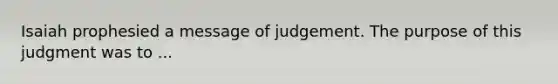 Isaiah prophesied a message of judgement. The purpose of this judgment was to ...