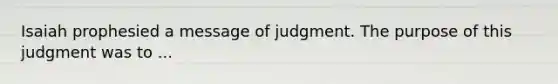 Isaiah prophesied a message of judgment. The purpose of this judgment was to ...