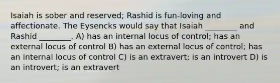 Isaiah is sober and reserved; Rashid is fun-loving and affectionate. The Eysencks would say that Isaiah ________ and Rashid ________. A) has an internal locus of control; has an external locus of control B) has an external locus of control; has an internal locus of control C) is an extravert; is an introvert D) is an introvert; is an extravert