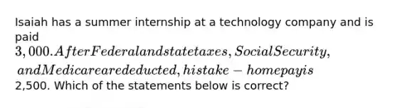 Isaiah has a summer internship at a technology company and is paid 3,000. After Federal and state taxes, Social Security, and Medicare are deducted, his take-home pay is2,500. Which of the statements below is correct?