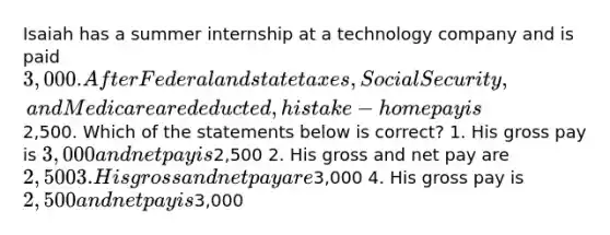 Isaiah has a summer internship at a technology company and is paid 3,000. After Federal and state taxes, Social Security, and Medicare are deducted, his take-home pay is2,500. Which of the statements below is correct? 1. His gross pay is 3,000 and net pay is2,500 2. His gross and net pay are 2,500 3. His gross and net pay are3,000 4. His gross pay is 2,500 and net pay is3,000