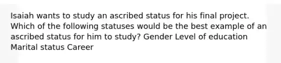 Isaiah wants to study an ascribed status for his final project. Which of the following statuses would be the best example of an ascribed status for him to study? Gender Level of education Marital status Career