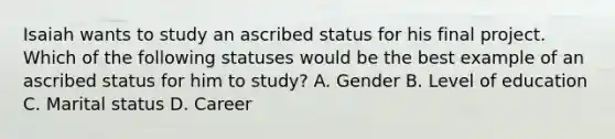 Isaiah wants to study an ascribed status for his final project. Which of the following statuses would be the best example of an ascribed status for him to study? A. Gender B. Level of education C. Marital status D. Career