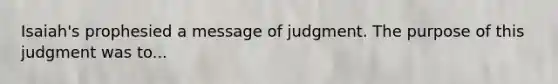 Isaiah's prophesied a message of judgment. The purpose of this judgment was to...