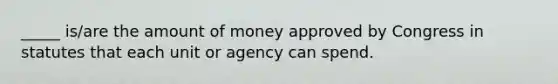 _____ is/are the amount of money approved by Congress in statutes that each unit or agency can spend.