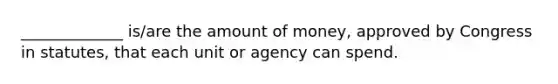 _____________ is/are the amount of money, approved by Congress in statutes, that each unit or agency can spend.