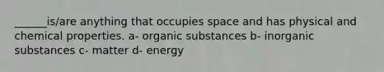 ______is/are anything that occupies space and has physical and chemical properties. a- organic substances b- inorganic substances c- matter d- energy