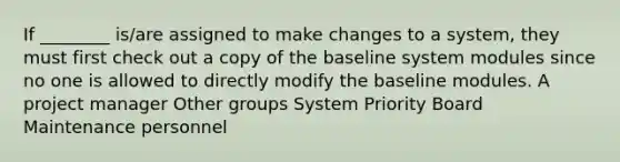 If ________ is/are assigned to make changes to a system, they must first check out a copy of the baseline system modules since no one is allowed to directly modify the baseline modules. A project manager Other groups System Priority Board Maintenance personnel