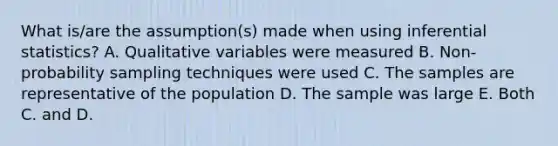 What is/are the assumption(s) made when using inferential statistics? A. Qualitative variables were measured B. Non-probability sampling techniques were used C. The samples are representative of the population D. The sample was large E. Both C. and D.