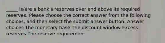 _____ is/are a bank's reserves over and above its required reserves. Please choose the correct answer from the following choices, and then select the submit answer button. Answer choices The monetary base The discount window Excess reserves The reserve requirement