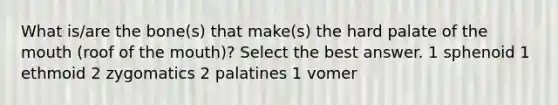 What is/are the bone(s) that make(s) the hard palate of the mouth (roof of the mouth)? Select the best answer. 1 sphenoid 1 ethmoid 2 zygomatics 2 palatines 1 vomer