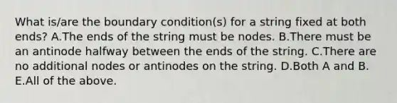 What is/are the boundary condition(s) for a string fixed at both ends? A.The ends of the string must be nodes. B.There must be an antinode halfway between the ends of the string. C.There are no additional nodes or antinodes on the string. D.Both A and B. E.All of the above.