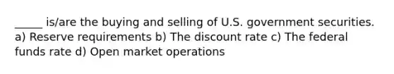 _____ is/are the buying and selling of U.S. government securities. a) Reserve requirements b) The discount rate c) The federal funds rate d) Open market operations