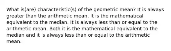 What is(are) characteristic(s) of the geometric mean? It is always greater than the arithmetic mean. It is the mathematical equivalent to the median. It is always less than or equal to the arithmetic mean. Both it is the mathematical equivalent to the median and it is always less than or equal to the arithmetic mean.