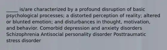 _____ is/are characterized by a profound disruption of basic psychological processes; a distorted perception of reality; altered or blunted emotion; and disturbances in thought, motivation, and behavior. Comorbid depression and anxiety disorders Schizophrenia Antisocial personality disorder Posttraumatic stress disorder