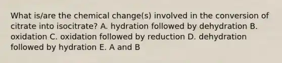 What is/are the chemical change(s) involved in the conversion of citrate into isocitrate? A. hydration followed by dehydration B. oxidation C. oxidation followed by reduction D. dehydration followed by hydration E. A and B