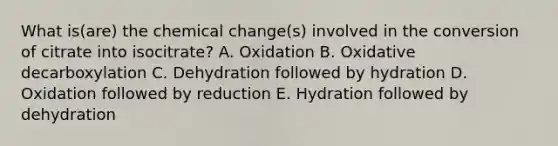 What is(are) the chemical change(s) involved in the conversion of citrate into isocitrate? A. Oxidation B. Oxidative decarboxylation C. Dehydration followed by hydration D. Oxidation followed by reduction E. Hydration followed by dehydration