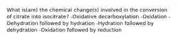 What is(are) the chemical change(s) involved in the conversion of citrate into isocitrate? -Oxidative decarboxylation -Oxidation -Dehydration followed by hydration -Hydration followed by dehydration -Oxidation followed by reduction