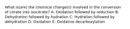 What is(are) the chemical change(s) involved in the conversion of citrate into isocitrate? A: Oxidation followed by reduction B: Dehydration followed by hydration C: Hydration followed by dehydration D: Oxidation E: Oxidative decarboxylation