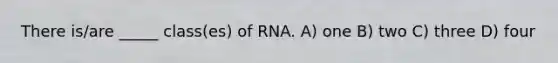 There is/are _____ class(es) of RNA. A) one B) two C) three D) four