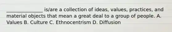 _______________ is/are a collection of ideas, values, practices, and material objects that mean a great deal to a group of people. A. Values B. Culture C. Ethnocentrism D. Diffusion