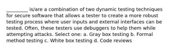 _________ is/are a combination of two dynamic testing techniques for secure software that allows a tester to create a more robust testing process where user inputs and external interfaces can be tested. Often, these testers use debuggers to help them while attempting attacks. Select one: a. Gray box testing b. Formal method testing c. White box testing d. Code reviews