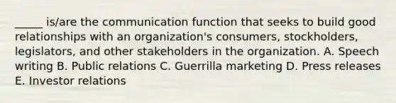 ​_____ is/are the communication function that seeks to build good relationships with an​ organization's consumers,​ stockholders, legislators, and other stakeholders in the organization. A. Speech writing B. Public relations C. Guerrilla marketing D. Press releases E. Investor relations