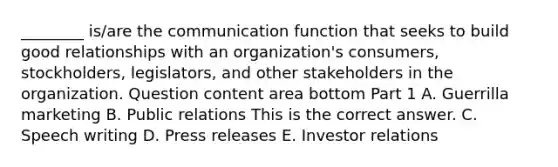 ________ is/are the communication function that seeks to build good relationships with an​ organization's consumers,​ stockholders, legislators, and other stakeholders in the organization. Question content area bottom Part 1 A. Guerrilla marketing B. Public relations This is the correct answer. C. Speech writing D. Press releases E. Investor relations