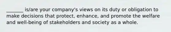 _______ is/are your company's views on its duty or obligation to make decisions that protect, enhance, and promote the welfare and well-being of stakeholders and society as a whole.