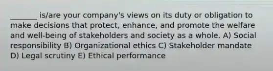 _______ is/are your company's views on its duty or obligation to make decisions that protect, enhance, and promote the welfare and well-being of stakeholders and society as a whole. A) Social responsibility B) Organizational ethics C) Stakeholder mandate D) Legal scrutiny E) Ethical performance