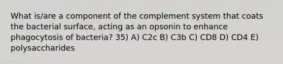 What is/are a component of the complement system that coats the bacterial surface, acting as an opsonin to enhance phagocytosis of bacteria? 35) A) C2c B) C3b C) CD8 D) CD4 E) polysaccharides