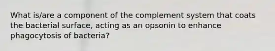 What is/are a component of the complement system that coats the bacterial surface, acting as an opsonin to enhance phagocytosis of bacteria?