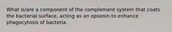 What is/are a component of the complement system that coats the bacterial surface, acting as an opsonin to enhance phagocytosis of bacteria.