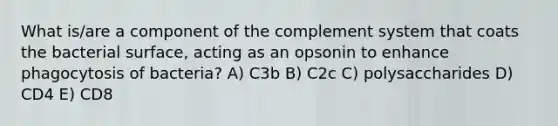 What is/are a component of the complement system that coats the bacterial surface, acting as an opsonin to enhance phagocytosis of bacteria? A) C3b B) C2c C) polysaccharides D) CD4 E) CD8