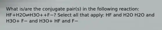 What is/are the conjugate pair(s) in the following reaction: HF+H2O⇌H3O++F−? Select all that apply: HF and H2O H2O and H3O+ F− and H3O+ HF and F−