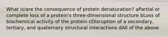 What is/are the consequence of protein denaturation? aPartial or complete loss of a protein's three-dimensional structure bLoss of biochemical activity of the protein cDisruption of a secondary, tertiary, and quaternary structural interactions dAll of the above