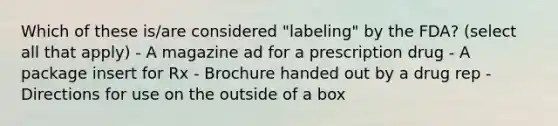 Which of these is/are considered "labeling" by the FDA? (select all that apply) - A magazine ad for a prescription drug - A package insert for Rx - Brochure handed out by a drug rep - Directions for use on the outside of a box