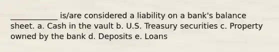 ____________ is/are considered a liability on a bank's balance sheet. a. Cash in the vault b. U.S. Treasury securities c. Property owned by the bank d. Deposits e. Loans