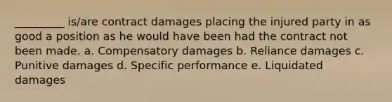 _________ is/are contract damages placing the injured party in as good a position as he would have been had the contract not been made. a. Compensatory damages b. Reliance damages c. Punitive damages d. Specific performance e. Liquidated damages