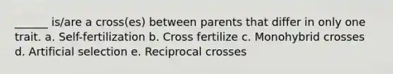 ______ is/are a cross(es) between parents that differ in only one trait. a. Self-fertilization b. Cross fertilize c. Monohybrid crosses d. Artificial selection e. Reciprocal crosses