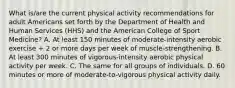 What is/are the current physical activity recommendations for adult Americans set forth by the Department of Health and Human Services (HHS) and the American College of Sport Medicine? A. At least 150 minutes of moderate-intensity aerobic exercise + 2 or more days per week of muscle-strengthening. B. At least 300 minutes of vigorous-intensity aerobic physical activity per week. C. The same for all groups of individuals. D. 60 minutes or more of moderate-to-vigorous physical activity daily.