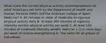 What is/are the current physical activity recommendations for adult Americans set forth by the Department of Health and Human Services (HHS) and the American College of Sport Medicine? A. 60 minutes or more of moderate-to-vigorous physical activity daily B. At least 300 minutes of vigorous-intensity aerobic physical activity per week C. At least 150 minutes of moderate-intensity aerobic exercise + 2 or more days per week of muscle-strengthening D. The same for all groups of individuals