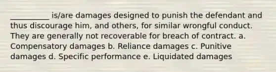 __________ is/are damages designed to punish the defendant and thus discourage him, and others, for similar wrongful conduct. They are generally not recoverable for breach of contract. a. Compensatory damages b. Reliance damages c. Punitive damages d. Specific performance e. Liquidated damages