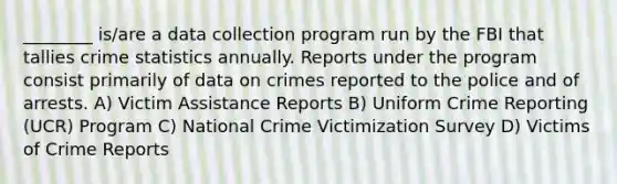 ________ is/are a data collection program run by the FBI that tallies crime statistics annually. Reports under the program consist primarily of data on crimes reported to the police and of arrests. A) Victim Assistance Reports B) Uniform Crime Reporting (UCR) Program C) National Crime Victimization Survey D) Victims of Crime Reports