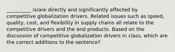 __________ is/are directly and significantly affected by competitive globalization drivers. Related issues such as speed, quality, cost, and flexibility in supply chains all relate to the competitive drivers and the end products. Based on the discussion of competitive globalization drivers in class, which are the correct additions to the sentence?