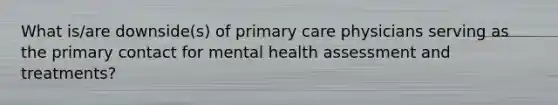 What is/are downside(s) of primary care physicians serving as the primary contact for mental health assessment and treatments?