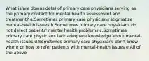 What is/are downside(s) of primary care physicians serving as the primary contact for mental health assessment and treatment? a.Sometimes primary care physicians stigmatize mental-health issues b.Sometimes primary care physicians do not detect patients' mental health problems c.Sometimes primary care physicians lack adequate knowledge about mental-health issues d.Sometimes primary care physicians don't know where or how to refer patients with mental-health issues e.All of the above