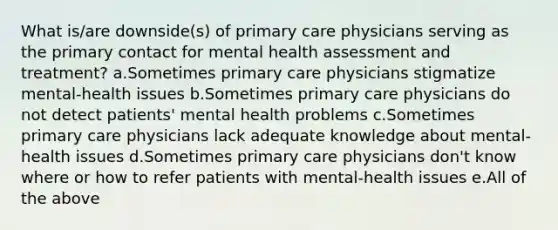 What is/are downside(s) of primary care physicians serving as the primary contact for mental health assessment and treatment? a.Sometimes primary care physicians stigmatize mental-health issues b.Sometimes primary care physicians do not detect patients' mental health problems c.Sometimes primary care physicians lack adequate knowledge about mental-health issues d.Sometimes primary care physicians don't know where or how to refer patients with mental-health issues e.All of the above