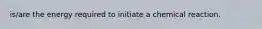 is/are the energy required to initiate a chemical reaction.